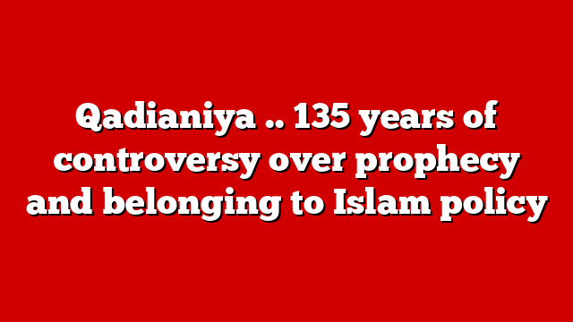 Qadianiya .. 135 years of controversy over prophecy and belonging to Islam policy
