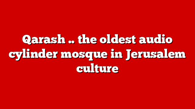 Qarash .. the oldest audio cylinder mosque in Jerusalem culture