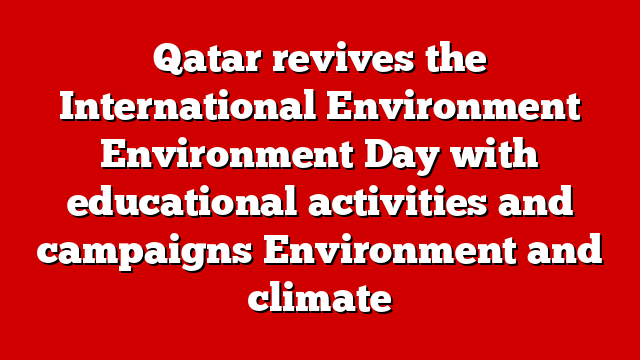 Qatar revives the International Environment Environment Day with educational activities and campaigns Environment and climate