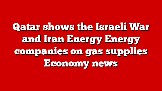 Qatar shows the Israeli War and Iran Energy Energy companies on gas supplies Economy news