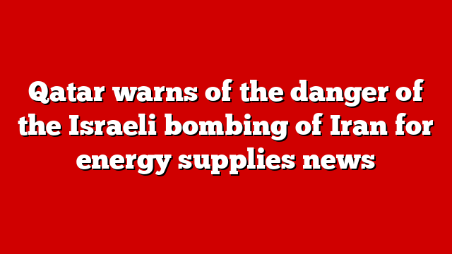 Qatar warns of the danger of the Israeli bombing of Iran for energy supplies news