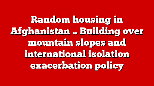 Random housing in Afghanistan .. Building over mountain slopes and international isolation exacerbation policy