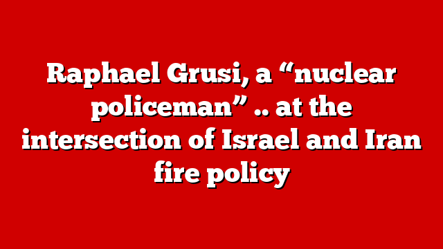 Raphael Grusi, a “nuclear policeman” .. at the intersection of Israel and Iran fire policy