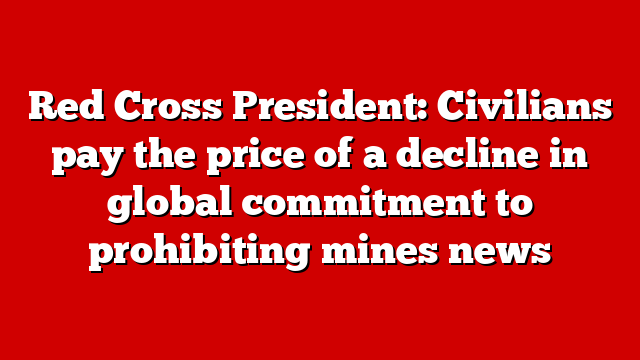 Red Cross President: Civilians pay the price of a decline in global commitment to prohibiting mines news