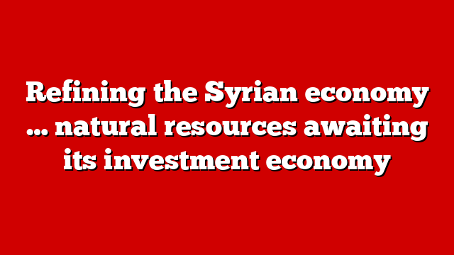 Refining the Syrian economy … natural resources awaiting its investment economy