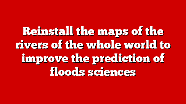 Reinstall the maps of the rivers of the whole world to improve the prediction of floods sciences