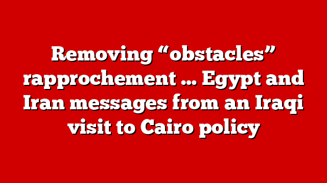 Removing “obstacles” rapprochement … Egypt and Iran messages from an Iraqi visit to Cairo policy