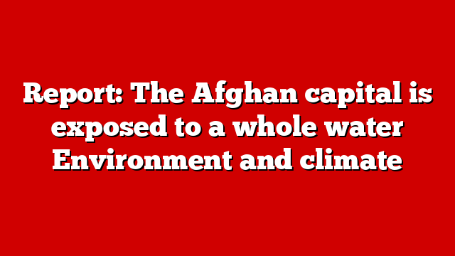 Report: The Afghan capital is exposed to a whole water Environment and climate
