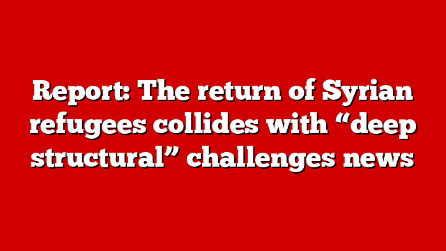 Report: The return of Syrian refugees collides with “deep structural” challenges news