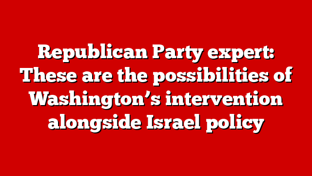 Republican Party expert: These are the possibilities of Washington’s intervention alongside Israel policy