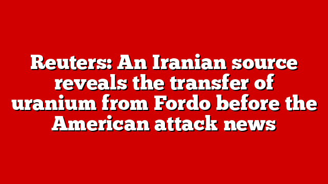 Reuters: An Iranian source reveals the transfer of uranium from Fordo before the American attack news