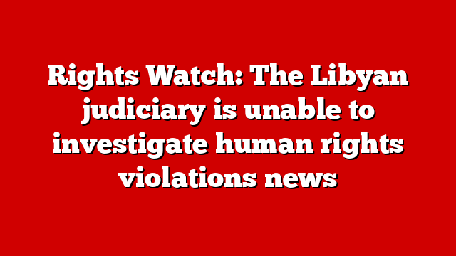 Rights Watch: The Libyan judiciary is unable to investigate human rights violations news