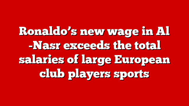 Ronaldo’s new wage in Al -Nasr exceeds the total salaries of large European club players sports