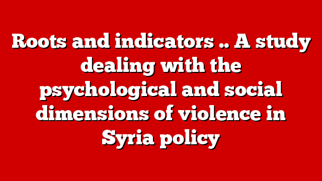 Roots and indicators .. A study dealing with the psychological and social dimensions of violence in Syria policy
