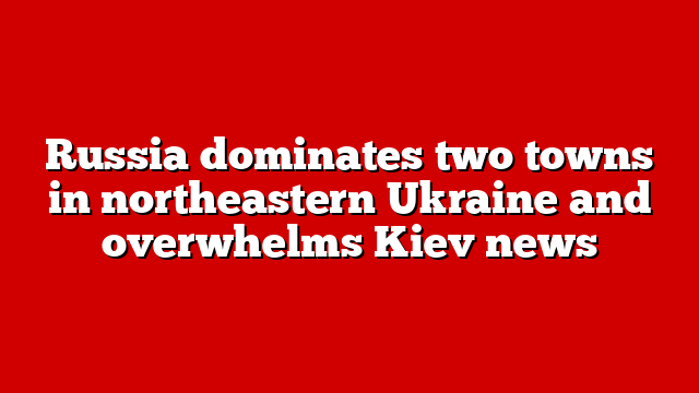 Russia dominates two towns in northeastern Ukraine and overwhelms Kiev news