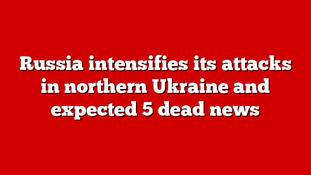 Russia intensifies its attacks in northern Ukraine and expected 5 dead news
