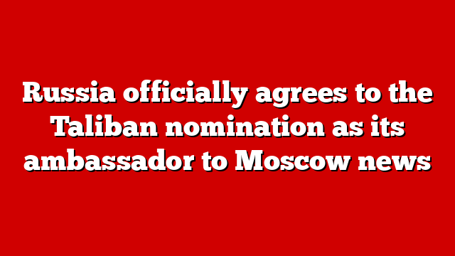 Russia officially agrees to the Taliban nomination as its ambassador to Moscow news