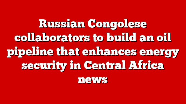 Russian Congolese collaborators to build an oil pipeline that enhances energy security in Central Africa news