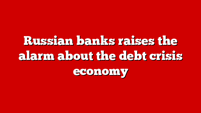 Russian banks raises the alarm about the debt crisis economy