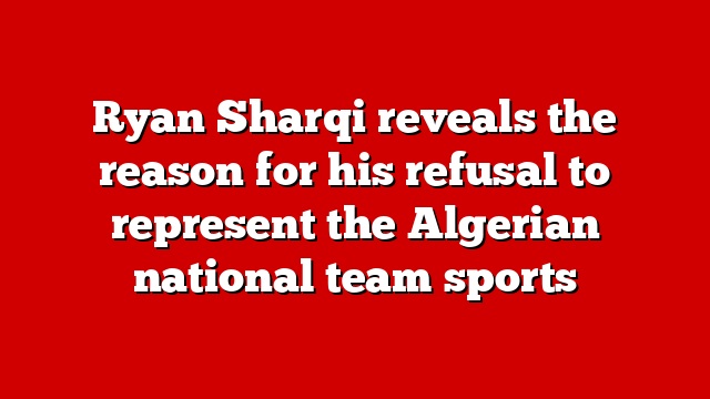 Ryan Sharqi reveals the reason for his refusal to represent the Algerian national team sports