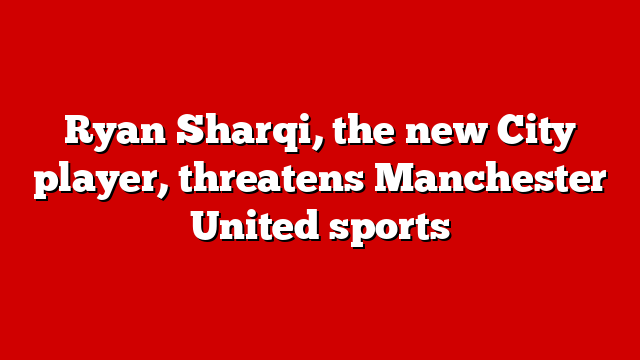 Ryan Sharqi, the new City player, threatens Manchester United sports