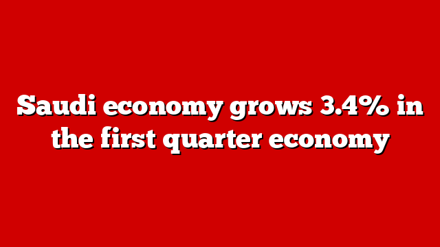 Saudi economy grows 3.4% in the first quarter economy