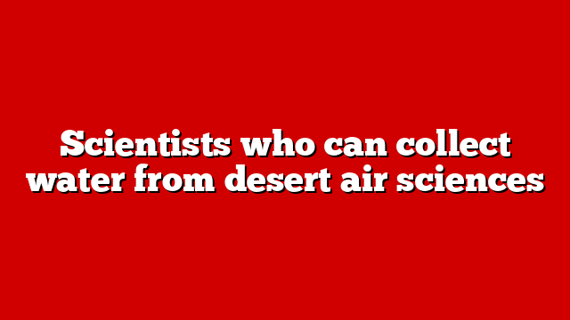 Scientists who can collect water from desert air sciences