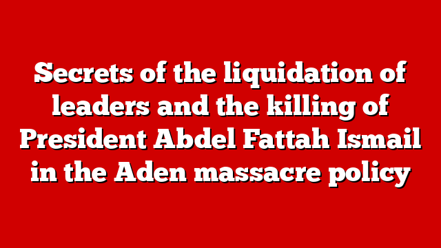 Secrets of the liquidation of leaders and the killing of President Abdel Fattah Ismail in the Aden massacre policy