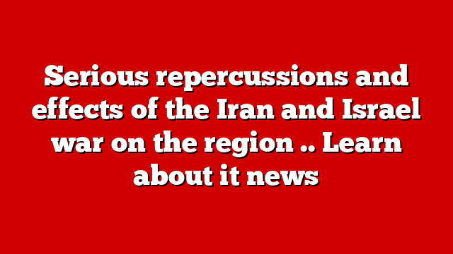 Serious repercussions and effects of the Iran and Israel war on the region .. Learn about it news