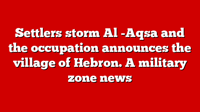 Settlers storm Al -Aqsa and the occupation announces the village of Hebron. A military zone news