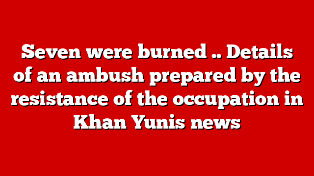 Seven were burned .. Details of an ambush prepared by the resistance of the occupation in Khan Yunis news