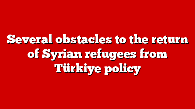 Several obstacles to the return of Syrian refugees from Türkiye policy