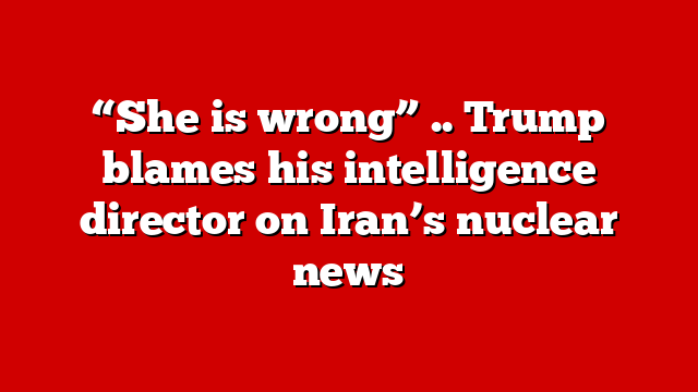 “She is wrong” .. Trump blames his intelligence director on Iran’s nuclear news