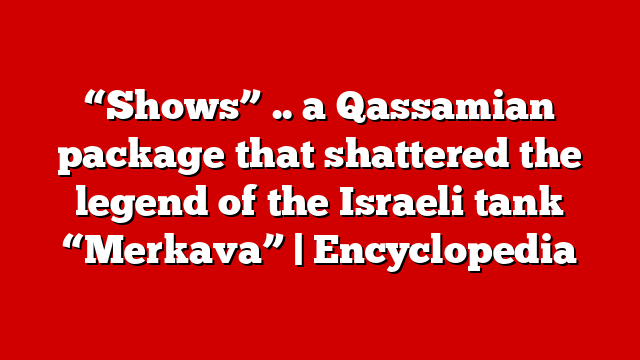 “Shows” .. a Qassamian package that shattered the legend of the Israeli tank “Merkava” | Encyclopedia