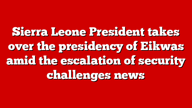 Sierra Leone President takes over the presidency of Eikwas amid the escalation of security challenges news