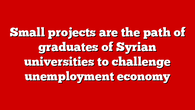 Small projects are the path of graduates of Syrian universities to challenge unemployment economy