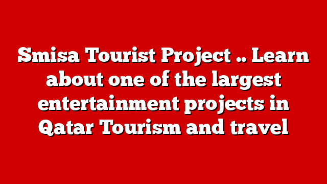 Smisa Tourist Project .. Learn about one of the largest entertainment projects in Qatar Tourism and travel