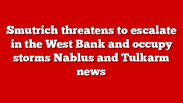 Smutrich threatens to escalate in the West Bank and occupy storms Nablus and Tulkarm news
