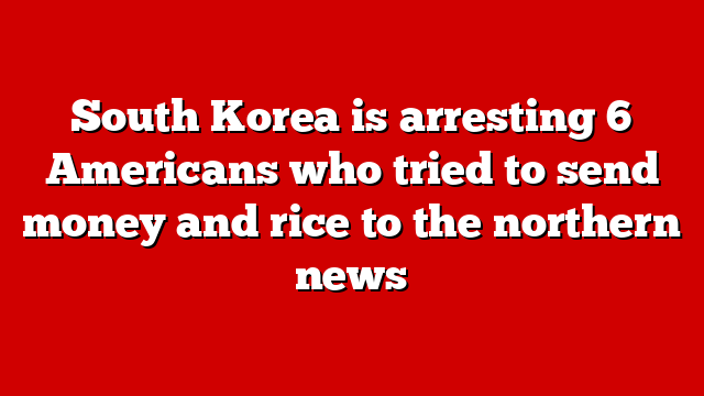 South Korea is arresting 6 Americans who tried to send money and rice to the northern news