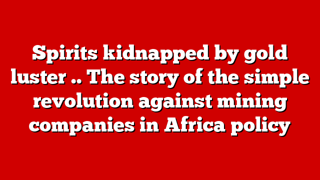 Spirits kidnapped by gold luster .. The story of the simple revolution against mining companies in Africa policy