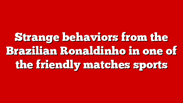 Strange behaviors from the Brazilian Ronaldinho in one of the friendly matches sports