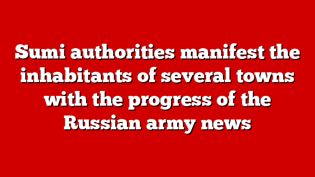 Sumi authorities manifest the inhabitants of several towns with the progress of the Russian army news