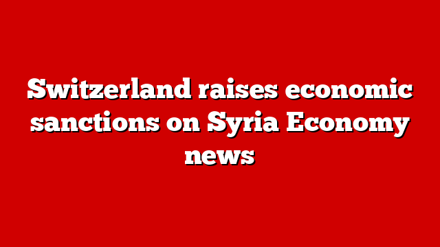Switzerland raises economic sanctions on Syria Economy news