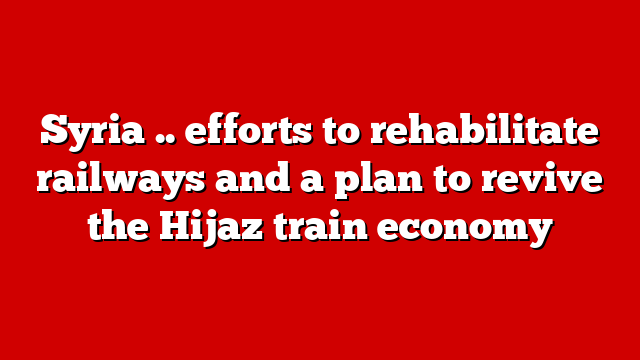 Syria .. efforts to rehabilitate railways and a plan to revive the Hijaz train economy