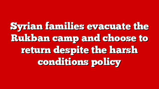Syrian families evacuate the Rukban camp and choose to return despite the harsh conditions policy