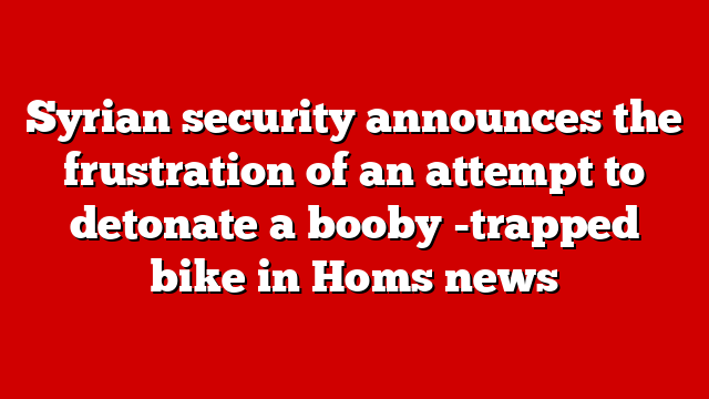 Syrian security announces the frustration of an attempt to detonate a booby -trapped bike in Homs news