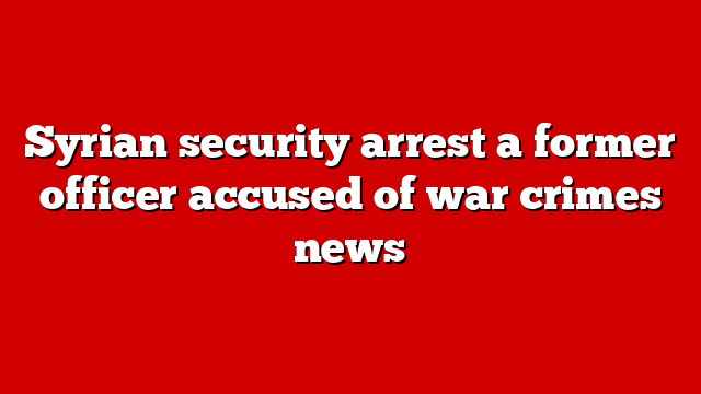 Syrian security arrest a former officer accused of war crimes news