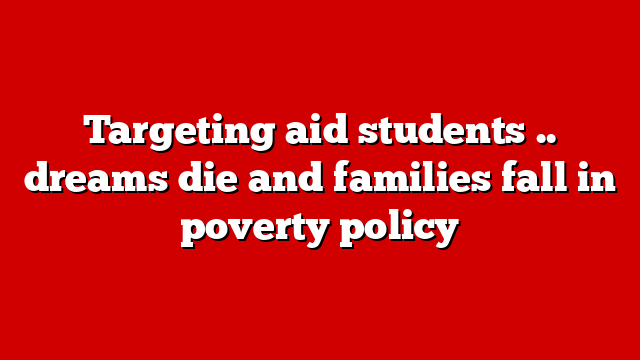 Targeting aid students .. dreams die and families fall in poverty policy