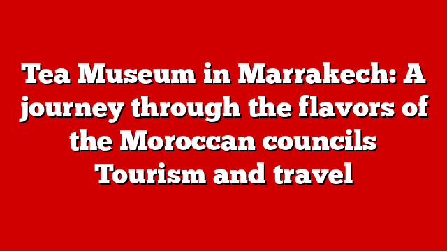 Tea Museum in Marrakech: A journey through the flavors of the Moroccan councils Tourism and travel