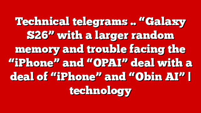 Technical telegrams .. “Galaxy S26” with a larger random memory and trouble facing the “iPhone” and “OPAI” deal with a deal of “iPhone” and “Obin AI” | technology